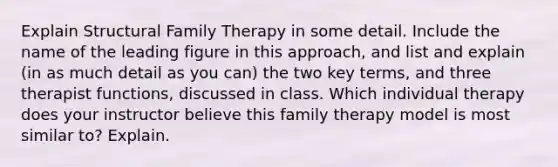 Explain Structural Family Therapy in some detail. Include the name of the leading figure in this approach, and list and explain (in as much detail as you can) the two key terms, and three therapist functions, discussed in class. Which individual therapy does your instructor believe this family therapy model is most similar to? Explain.