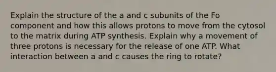 Explain the structure of the a and c subunits of the Fo component and how this allows protons to move from the cytosol to the matrix during ATP synthesis. Explain why a movement of three protons is necessary for the release of one ATP. What interaction between a and c causes the ring to rotate?