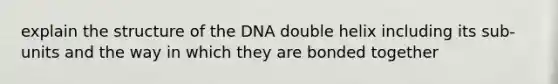 explain the structure of the DNA double helix including its sub-units and the way in which they are bonded together