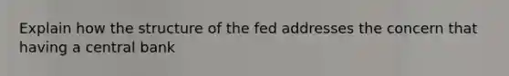 Explain how the structure of the fed addresses the concern that having a central bank