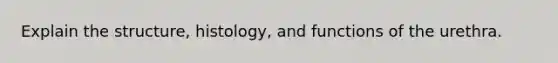 Explain the structure, histology, and functions of the urethra.