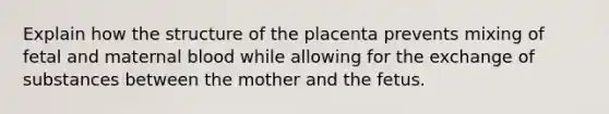 Explain how the structure of the placenta prevents mixing of fetal and maternal blood while allowing for the exchange of substances between the mother and the fetus.