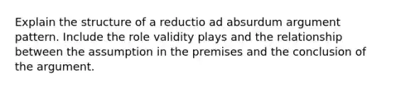 Explain the structure of a reductio ad absurdum argument pattern. Include the role validity plays and the relationship between the assumption in the premises and the conclusion of the argument.