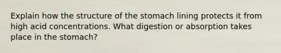 Explain how the structure of <a href='https://www.questionai.com/knowledge/kLccSGjkt8-the-stomach' class='anchor-knowledge'>the stomach</a> lining protects it from high acid concentrations. What digestion or absorption takes place in the stomach?