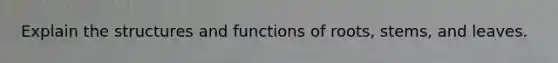 Explain the structures and functions of roots, stems, and leaves.