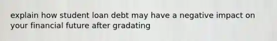 explain how student loan debt may have a negative impact on your financial future after gradating