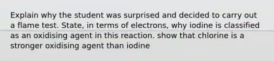 Explain why the student was surprised and decided to carry out a flame test. State, in terms of electrons, why iodine is classified as an oxidising agent in this reaction. show that chlorine is a stronger oxidising agent than iodine