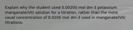 Explain why the student used 0.00200 mol dm-3 potassium manganate(VII) solution for a titration, rather than the more usual concentration of 0.0200 mol dm-3 used in manganate(VII) titrations.