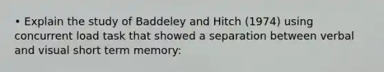 • Explain the study of Baddeley and Hitch (1974) using concurrent load task that showed a separation between verbal and visual short term memory: