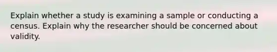 Explain whether a study is examining a sample or conducting a census. Explain why the researcher should be concerned about validity.