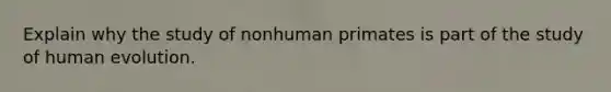 Explain why the study of nonhuman primates is part of the study of human evolution.