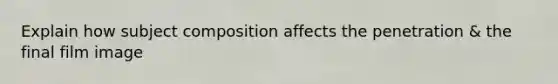 Explain how subject composition affects the penetration & the final film image