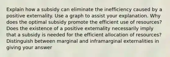 Explain how a subsidy can eliminate the inefficiency caused by a positive externality. Use a graph to assist your explanation. Why does the optimal subsidy promote the efficient use of resources? Does the existence of a positive externality necessarily imply that a subsidy is needed for the efficient allocation of resources? Distinguish between marginal and inframarginal externalities in giving your answer