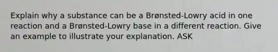 Explain why a substance can be a Brønsted-Lowry acid in one reaction and a Brønsted-Lowry base in a different reaction. Give an example to illustrate your explanation. ASK