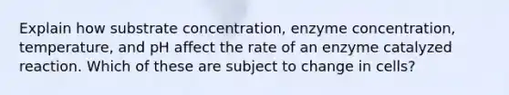 Explain how substrate concentration, enzyme concentration, temperature, and pH affect the rate of an enzyme catalyzed reaction. Which of these are subject to change in cells?