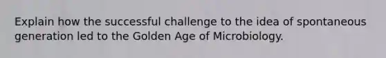 Explain how the successful challenge to the idea of spontaneous generation led to the Golden Age of Microbiology.