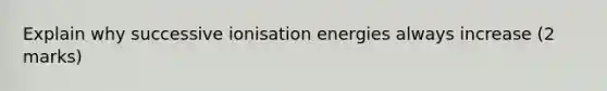 Explain why successive ionisation energies always increase (2 marks)