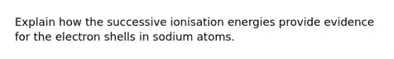 Explain how the successive ionisation energies provide evidence for the electron shells in sodium atoms.