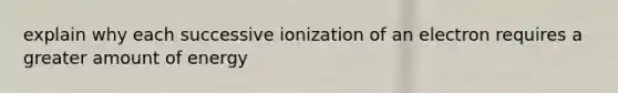 explain why each successive ionization of an electron requires a greater amount of energy