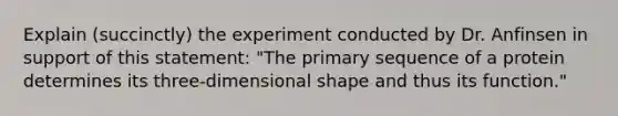 Explain (succinctly) the experiment conducted by Dr. Anfinsen in support of this statement: "The primary sequence of a protein determines its three-dimensional shape and thus its function."