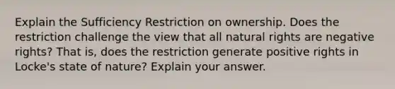 Explain the Sufficiency Restriction on ownership. Does the restriction challenge the view that all natural rights are negative rights? That is, does the restriction generate positive rights in Locke's state of nature? Explain your answer.