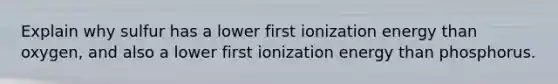 Explain why sulfur has a lower first ionization energy than oxygen, and also a lower first ionization energy than phosphorus.