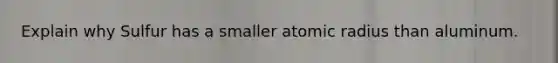 Explain why Sulfur has a smaller atomic radius than aluminum.