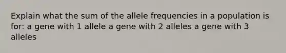 Explain what the sum of the allele frequencies in a population is for: a gene with 1 allele a gene with 2 alleles a gene with 3 alleles