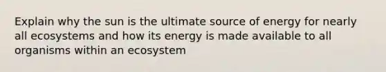 Explain why the sun is the ultimate source of energy for nearly all ecosystems and how its energy is made available to all organisms within an ecosystem