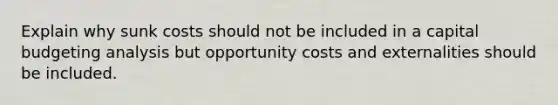 Explain why sunk costs should not be included in a capital budgeting analysis but opportunity costs and externalities should be included.