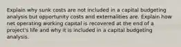 Explain why sunk costs are not included in a capital budgeting analysis but opportunity costs and externalities are. Explain how net operating working capital is recovered at the end of a project's life and why it is included in a capital budgeting analysis.