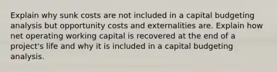 Explain why sunk costs are not included in a capital budgeting analysis but opportunity costs and externalities are. Explain how net operating working capital is recovered at the end of a project's life and why it is included in a capital budgeting analysis.