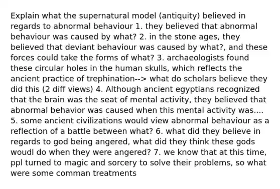 Explain what the supernatural model (antiquity) believed in regards to abnormal behaviour 1. they believed that abnormal behaviour was caused by what? 2. in the stone ages, they believed that deviant behaviour was caused by what?, and these forces could take the forms of what? 3. archaeologists found these circular holes in the human skulls, which reflects the ancient practice of trephination--> what do scholars believe they did this (2 diff views) 4. Although ancient egyptians recognized that the brain was the seat of mental activity, they believed that abnormal behavior was caused when this mental activity was.... 5. some ancient civilizations would view abnormal behaviour as a reflection of a battle between what? 6. what did they believe in regards to god being angered, what did they think these gods woudl do when they were angered? 7. we know that at this time, ppl turned to magic and sorcery to solve their problems, so what were some comman treatments