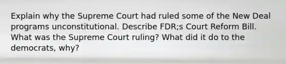 Explain why the Supreme Court had ruled some of <a href='https://www.questionai.com/knowledge/kJSTumESvi-the-new-deal' class='anchor-knowledge'>the new deal</a> programs unconstitutional. Describe FDR;s Court Reform Bill. What was the Supreme Court ruling? What did it do to the democrats, why?