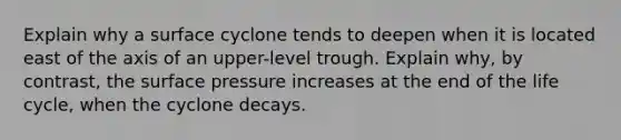 Explain why a surface cyclone tends to deepen when it is located east of the axis of an upper-level trough. Explain why, by contrast, the surface pressure increases at the end of the life cycle, when the cyclone decays.