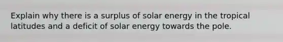 Explain why there is a surplus of solar energy in the tropical latitudes and a deficit of solar energy towards the pole.