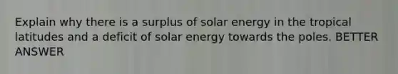 Explain why there is a surplus of solar energy in the tropical latitudes and a deficit of solar energy towards the poles. BETTER ANSWER