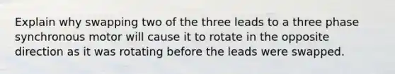 Explain why swapping two of the three leads to a three phase synchronous motor will cause it to rotate in the opposite direction as it was rotating before the leads were swapped.