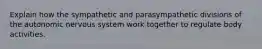 Explain how the sympathetic and parasympathetic divisions of the autonomic nervous system work together to regulate body activities.