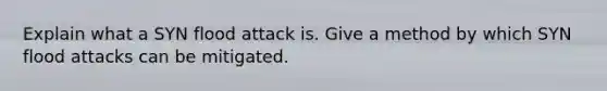 Explain what a SYN flood attack is. Give a method by which SYN flood attacks can be mitigated.