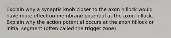 Explain why a synaptic knob closer to the axon hillock would have more effect on membrane potential at the axon hillock. Explain why the action potential occurs at the axon hillock or initial segment (often called the trigger zone)