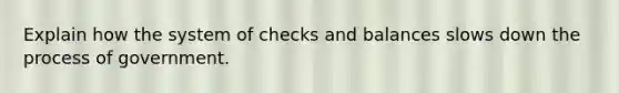 Explain how the system of checks and balances slows down the process of government.