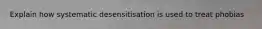 Explain how systematic desensitisation is used to treat phobias