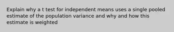 Explain why a t test for independent means uses a single pooled estimate of the population variance and why and how this estimate is weighted