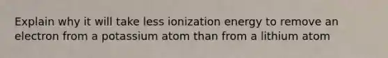 Explain why it will take less ionization energy to remove an electron from a potassium atom than from a lithium atom