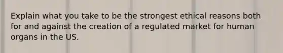 Explain what you take to be the strongest ethical reasons both for and against the creation of a regulated market for human organs in the US.