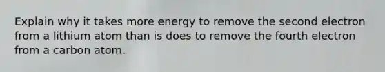 Explain why it takes more energy to remove the second electron from a lithium atom than is does to remove the fourth electron from a carbon atom.