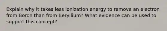 Explain why it takes less ionization energy to remove an electron from Boron than from Beryllium? What evidence can be used to support this concept?