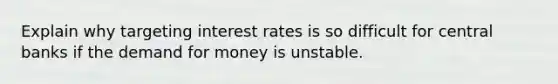 Explain why targeting interest rates is so difficult for central banks if <a href='https://www.questionai.com/knowledge/klIDlybqd8-the-demand-for-money' class='anchor-knowledge'>the demand for money</a> is unstable.