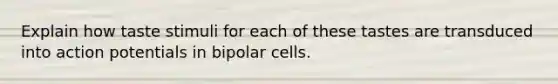 Explain how taste stimuli for each of these tastes are transduced into action potentials in bipolar cells.